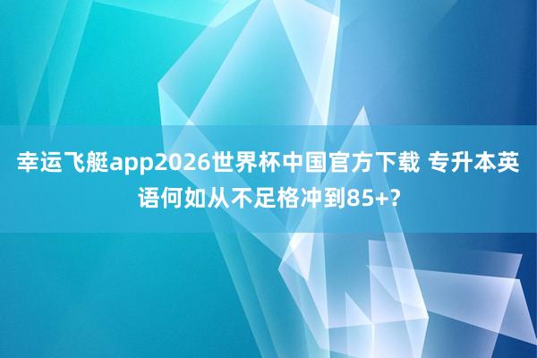 幸运飞艇app2026世界杯中国官方下载 专升本英语何如从不足格冲到85+？