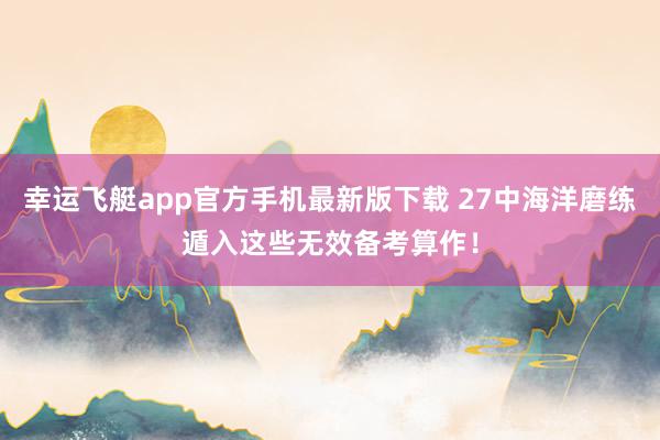 幸运飞艇app官方手机最新版下载 27中海洋磨练遁入这些无效备考算作！