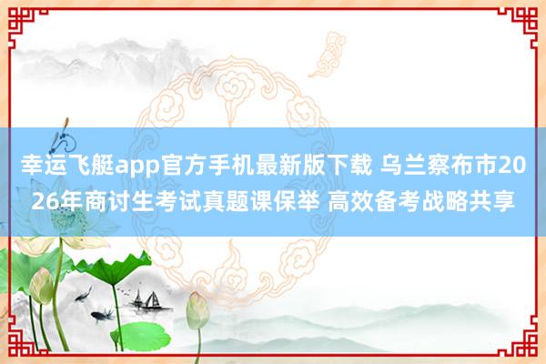 幸运飞艇app官方手机最新版下载 乌兰察布市2026年商讨生考试真题课保举 高效备考战略共享