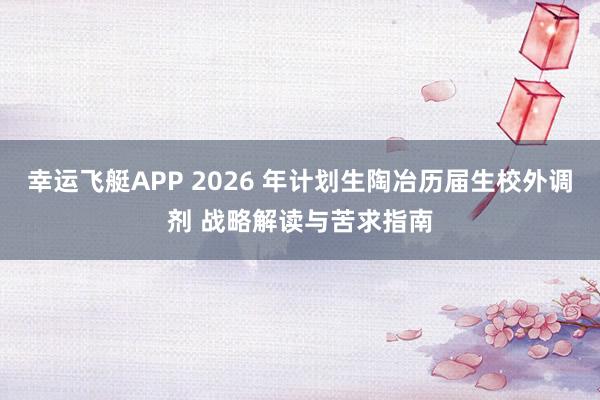 幸运飞艇APP 2026 年计划生陶冶历届生校外调剂 战略解读与苦求指南