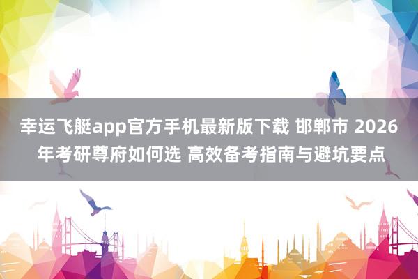 幸运飞艇app官方手机最新版下载 邯郸市 2026 年考研尊府如何选 高效备考指南与避坑要点