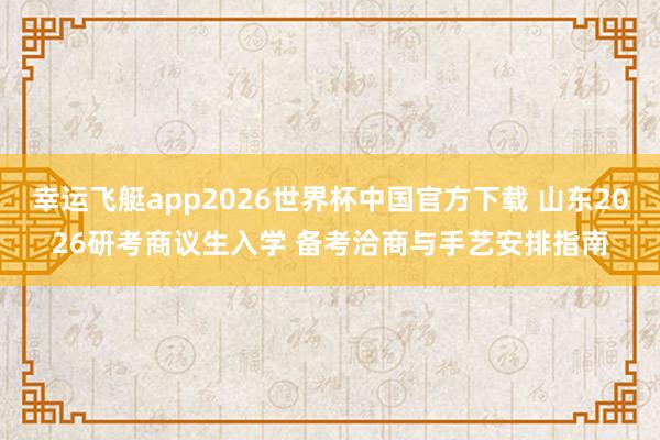 幸运飞艇app2026世界杯中国官方下载 山东2026研考商议生入学 备考洽商与手艺安排指南
