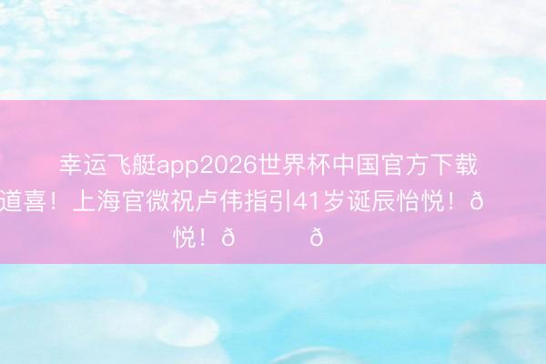 幸运飞艇app2026世界杯中国官方下载 诚笃的道喜！上海官微祝卢伟指引41岁诞辰怡悦！🎂🎂