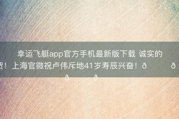 幸运飞艇app官方手机最新版下载 诚实的祝贺！上海官微祝卢伟斥地41岁寿辰兴奋！🎂🎂