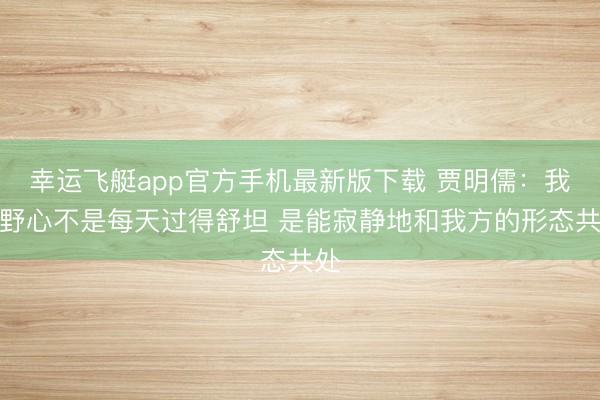 幸运飞艇app官方手机最新版下载 贾明儒：我的野心不是每天过得舒坦 是能寂静地和我方的形态共处
