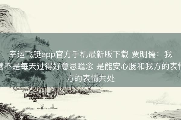 幸运飞艇app官方手机最新版下载 贾明儒：我的经营不是每天过得好意思瞻念 是能安心肠和我方的表情共处