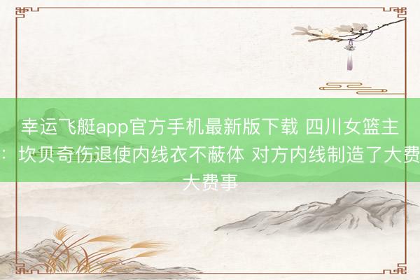 幸运飞艇app官方手机最新版下载 四川女篮主帅：坎贝奇伤退使内线衣不蔽体 对方内线制造了大费事