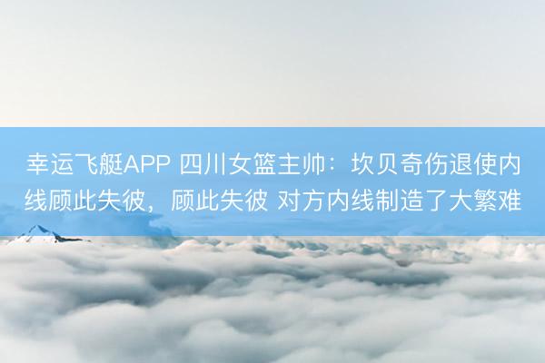 幸运飞艇APP 四川女篮主帅：坎贝奇伤退使内线顾此失彼，顾此失彼 对方内线制造了大繁难