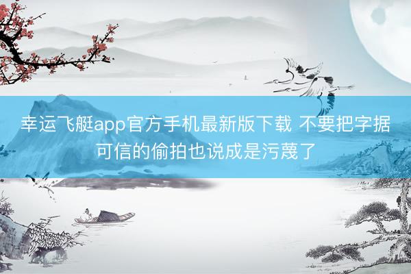 幸运飞艇app官方手机最新版下载 不要把字据可信的偷拍也说成是污蔑了