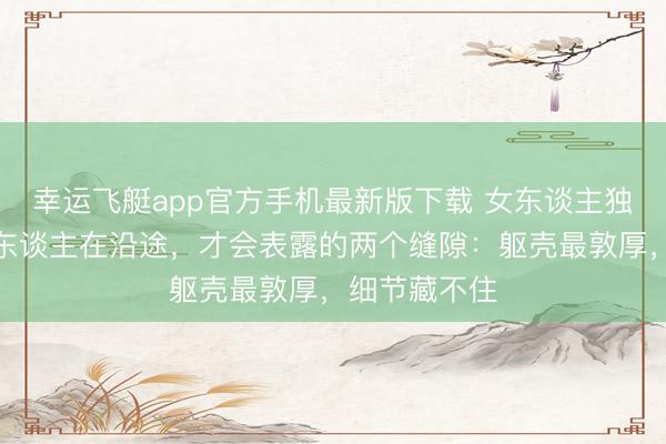 幸运飞艇app官方手机最新版下载 女东谈主独一和不爱的东谈主在沿途，才会表露的两个缝隙：躯壳最敦厚，细节藏不住