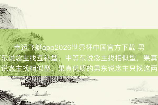 幸运飞艇app2026世界杯中国官方下载 男东说念主择偶铁律：下第东说念主找互补型，中等东说念主找相似型，果真优质的男东说念主只找这两型