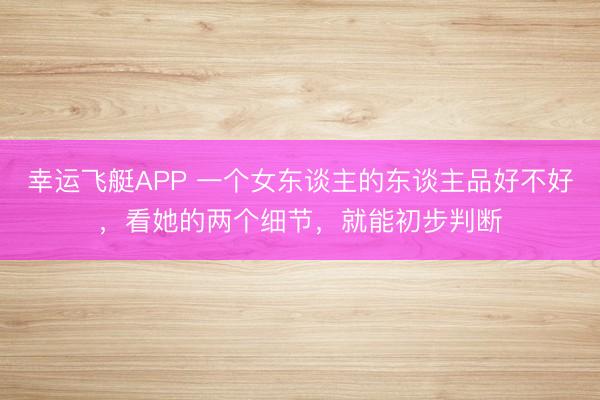 幸运飞艇APP 一个女东谈主的东谈主品好不好，看她的两个细节，就能初步判断