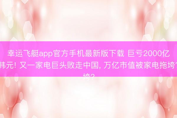 幸运飞艇app官方手机最新版下载 巨亏2000亿韩元! 又一家电巨头败走中国， 万亿市值被家电拖垮?