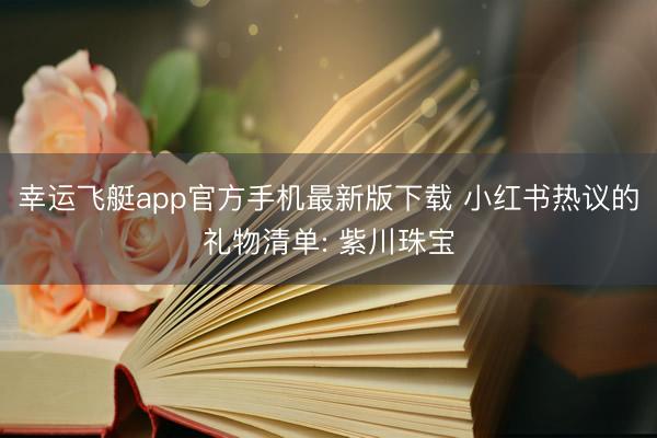 幸运飞艇app官方手机最新版下载 小红书热议的礼物清单: 紫川珠宝