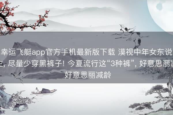 幸运飞艇app官方手机最新版下载 漠视中年女东说念主， 尽量少穿黑裤子! 今夏流行这“3种裤”， 好意思丽减龄