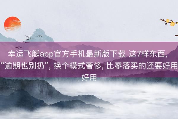 幸运飞艇app官方手机最新版下载 这7样东西， “逾期也别扔”， 换个模式奢侈， 比寥落买的还要好用
