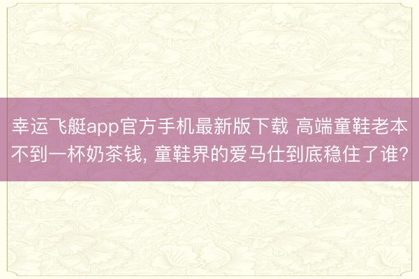 幸运飞艇app官方手机最新版下载 高端童鞋老本不到一杯奶茶钱， 童鞋界的爱马仕到底稳住了谁?