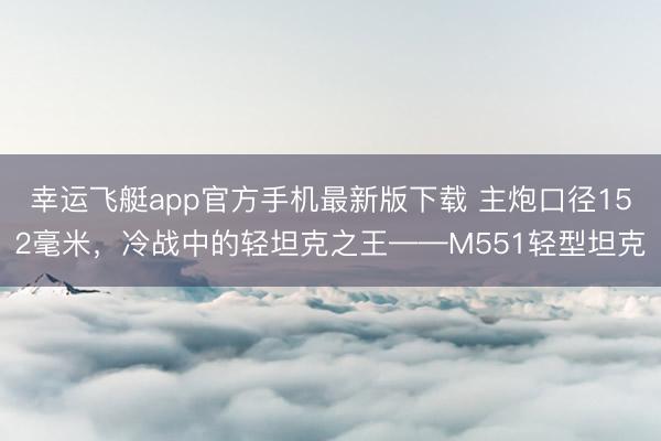 幸运飞艇app官方手机最新版下载 主炮口径152毫米，冷战中的轻坦克之王——M551轻型坦克