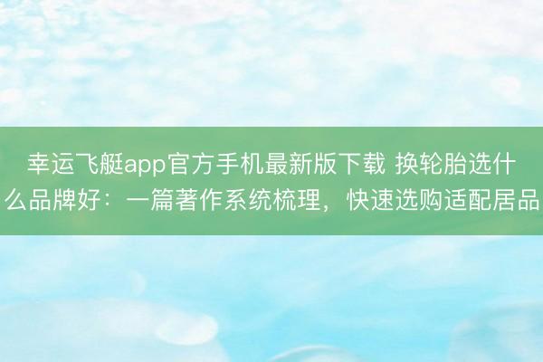 幸运飞艇app官方手机最新版下载 换轮胎选什么品牌好:一篇著作系统梳理,快速选购适配居品