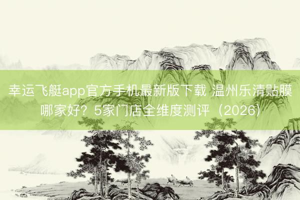 幸运飞艇app官方手机最新版下载 温州乐清贴膜哪家好？5家门店全维度测评（2026）