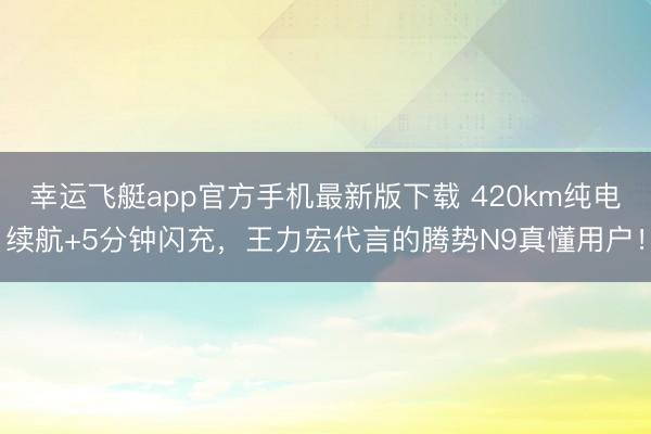 幸运飞艇app官方手机最新版下载 420km纯电续航+5分钟闪充，王力宏代言的腾势N9真懂用户！