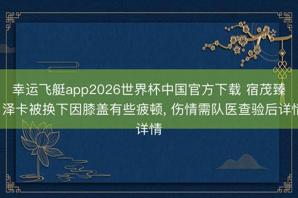 幸运飞艇app2026世界杯中国官方下载 宿茂臻: 泽卡被换下因膝盖有些疲顿， 伤情需队医查验后详情
