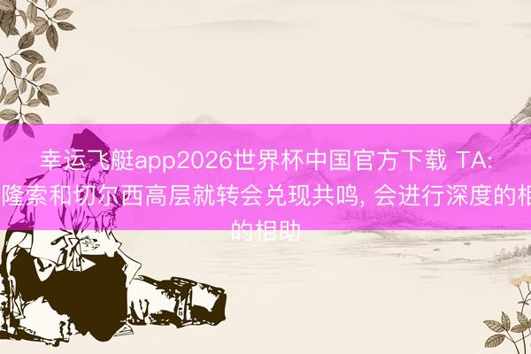 幸运飞艇app2026世界杯中国官方下载 TA: 阿隆索和切尔西高层就转会兑现共鸣， 会进行深度的相助