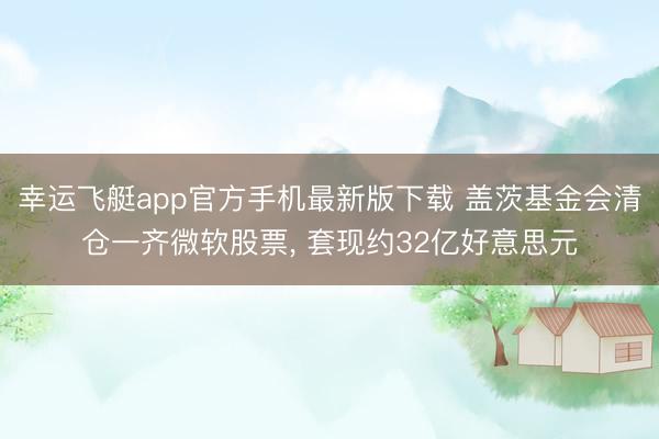 幸运飞艇app官方手机最新版下载 盖茨基金会清仓一齐微软股票， 套现约32亿好意思元