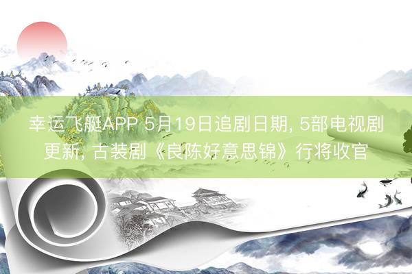 幸运飞艇APP 5月19日追剧日期， 5部电视剧更新， 古装剧《良陈好意思锦》行将收官