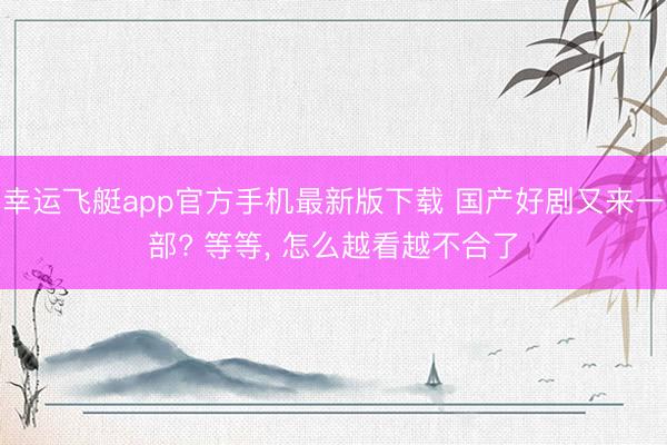 幸运飞艇app官方手机最新版下载 国产好剧又来一部? 等等， 怎么越看越不合了