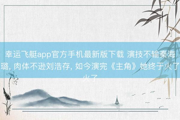 幸运飞艇app官方手机最新版下载 演技不输秦海璐， 肉体不逊刘浩存， 如今演完《主角》她终于火了