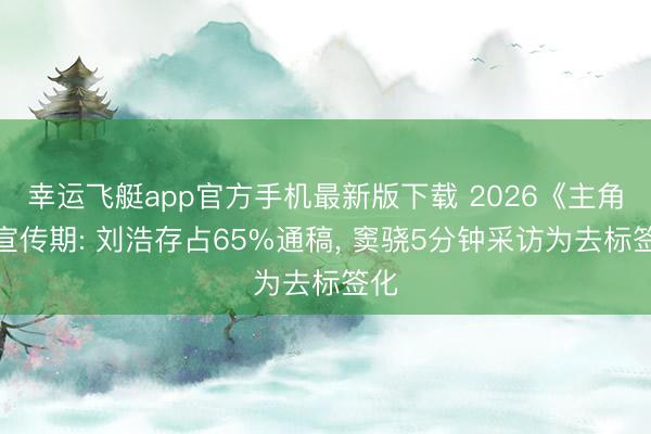 幸运飞艇app官方手机最新版下载 2026《主角》宣传期: 刘浩存占65%通稿， 窦骁5分钟采访为去标签化