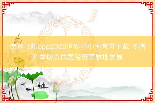 幸运飞艇app2026世界杯中国官方下载 多措并举助力民营经济高质地发展