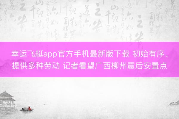 幸运飞艇app官方手机最新版下载 初始有序、提供多种劳动 记者看望广西柳州震后安置点