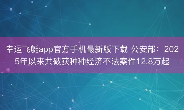 幸运飞艇app官方手机最新版下载 公安部：2025年以来共破获种种经济不法案件12.8万起