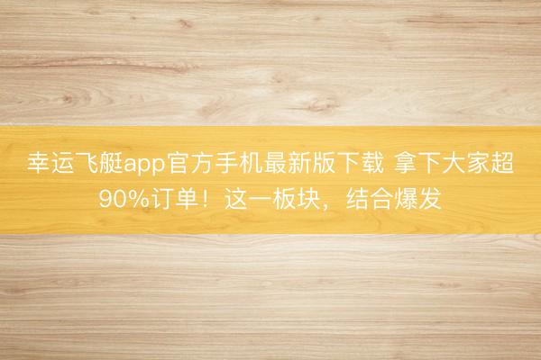 幸运飞艇app官方手机最新版下载 拿下大家超90%订单！这一板块，结合爆发