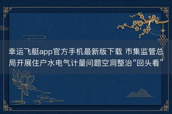 幸运飞艇app官方手机最新版下载 市集监管总局开展住户水电气计量问题空洞整治“回头看”