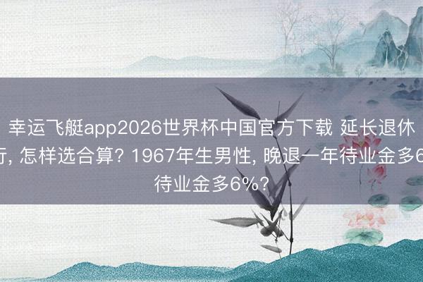 幸运飞艇app2026世界杯中国官方下载 延长退休实行， 怎样选合算? 1967年生男性， 晚退一年待业金多6%?