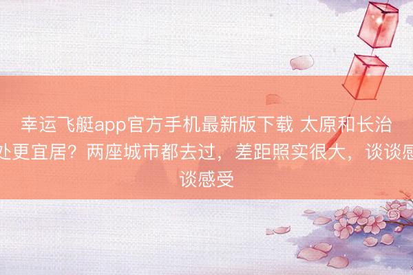 幸运飞艇app官方手机最新版下载 太原和长治那处更宜居?两座城市都去过,差距照实很大,谈谈感受