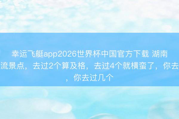 幸运飞艇app2026世界杯中国官方下载 湖南四大顶流景点，去过2个算及格，去过4个就横蛮了，你去过几个