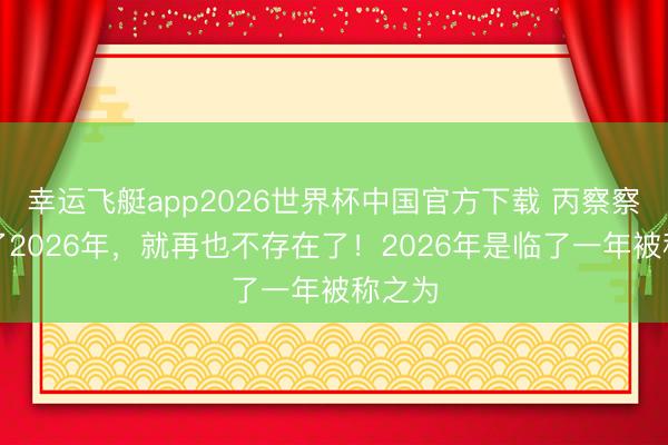 幸运飞艇app2026世界杯中国官方下载 丙察察，过了2026年，就再也不存在了！2026年是临了一年被称之为