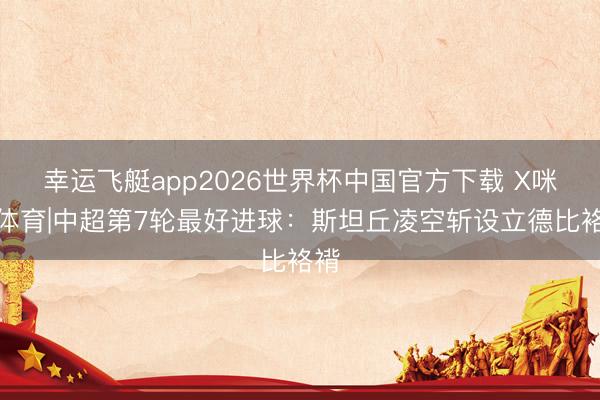 幸运飞艇app2026世界杯中国官方下载 X咪咕体育|中超第7轮最好进球：斯坦丘凌空斩设立德比袼褙