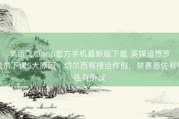 幸运飞艇app官方手机最新版下载 英媒追想罗塞尼尔下课5大原因：切尔西有接洽作假，禁赛恩佐有争议