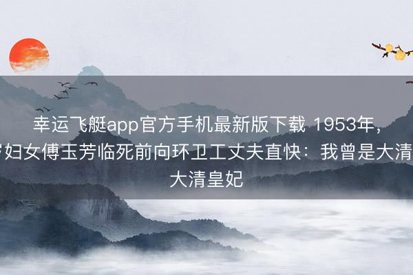 幸运飞艇app官方手机最新版下载 1953年，44岁妇女傅玉芳临死前向环卫工丈夫直快：我曾是大清皇妃
