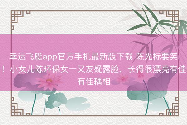 幸运飞艇app官方手机最新版下载 陈光标要笑醒了！小女儿陈环保女一又友疑露脸，长得很漂亮有佳耦相