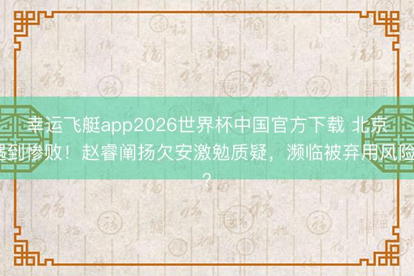 幸运飞艇app2026世界杯中国官方下载 北京遇到惨败！赵睿阐扬欠安激勉质疑，濒临被弃用风险？