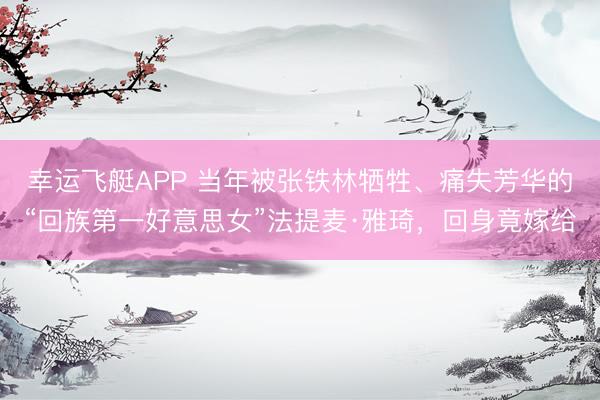 幸运飞艇APP 当年被张铁林牺牲、痛失芳华的“回族第一好意思女”法提麦·雅琦，回身竟嫁给