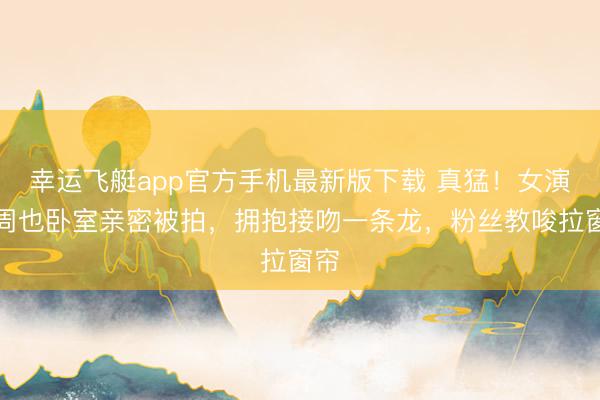 幸运飞艇app官方手机最新版下载 真猛！女演员周也卧室亲密被拍，拥抱接吻一条龙，粉丝教唆拉窗帘