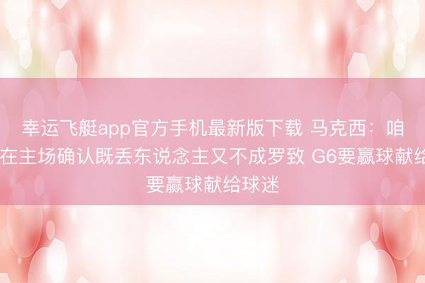 幸运飞艇app官方手机最新版下载 马克西:咱们G4在主场确认既丢东说念主又不成罗致 G6要赢球献给球迷