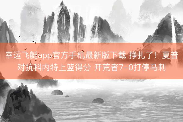幸运飞艇app官方手机最新版下载 挣扎了！夏普对抗科内特上篮得分 开荒者7-0打停马刺